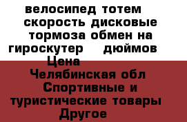 велосипед тотем 21 скорость дисковые тормоза обмен на гироскутер 10 дюймов  › Цена ­ 11 500 - Челябинская обл. Спортивные и туристические товары » Другое   